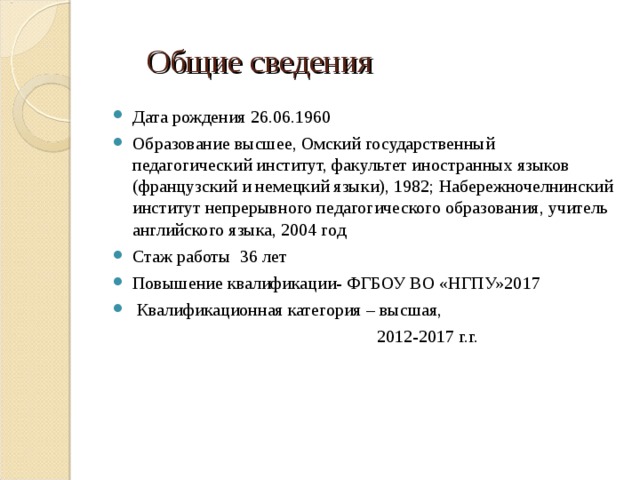  Общие сведения Дата рождения 26.06.1960 Образование высшее, Омский государственный педагогический институт, факультет иностранных языков (французский и немецкий языки), 1982; Набережночелнинский институт непрерывного педагогического образования, учитель английского языка, 2004 год Стаж работы 36 лет Повышение квалификации- ФГБОУ ВО «НГПУ»2017  Квалификационная категория – высшая,  2012-2017 г.г. 