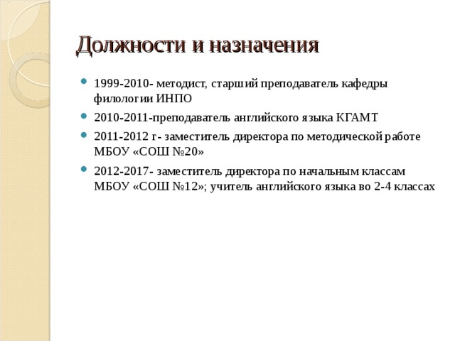 Должности и назначения 1999-2010- методист, старший преподаватель кафедры филологии ИНПО 2010-2011-преподаватель английского языка КГАМТ 2011-2012 г- заместитель директора по методической работе МБОУ «СОШ №20» 2012-2017- заместитель директора по начальным классам МБОУ «СОШ №12»; учитель английского языка во 2-4 классах 