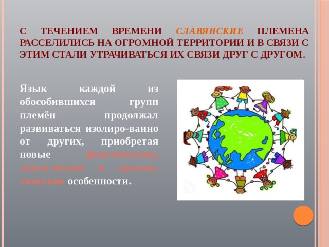 С течением времени  славянские  племена расселились на огромной территории и в связи с этим стали утрачиваться их связи друг с другом. Язык каждой из обособившихся групп племён продолжал развиваться изолиро-ванно от других, приобретая новые фонетические, лекси-ческие и грамма-тические особенности . 
