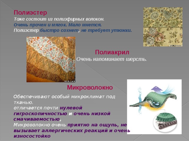 Полиэстер Тоже состоит из полиэфирных волокон. Очень прочен и мягок. Мало мнется. Полиэстер быстро сохнет , не требует утюжки. Полиакрил Очень напоминает шерсть.  Микроволокно Обеспечивают особый микроклимат под тканью. отличается почти нулевой гигроскопичностью и очень низкой смачиваемостью , Микроволокно очень приятно на ощупь, не вызывает аллергических реакций и очень износостойко 