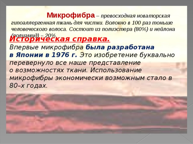  Микрофибра – превосходная новаторская гипоаллергенная ткань для чистки. Волокно в 100 раз тоньше человеческого волоса. Состоит из полиэстера (80%) и нейлона (полиамид) – 20%. Историческая справка.  Впервые микрофибра была разработана в Японии в 1976 г. Это изобретение буквально перевернуло все наше представление о возможностях ткани. Использование микрофибры экономически возможным стало в  80–х годах. 