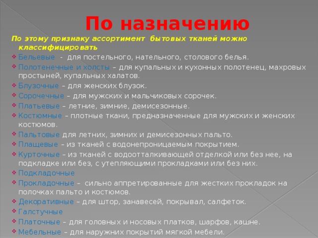 По назначению   По этому признаку ассортимент бытовых тканей можно классифицировать Бельевые - для постельного, нательного, столового белья. Полотенечные и холсты – для купальных и кухонных полотенец, махровых простыней, купальных халатов. Блузочные – для женских блузок. Сорочечные – для мужских и мальчиковых сорочек. Платьевые – летние, зимние, демисезонные. Костюмные – плотные ткани, предназначенные для мужских и женских костюмов. Пальтовые для летних, зимних и демисезонных пальто. Плащевые – из тканей с водонепроницаемым покрытием. Курточные – из тканей с водоотталкивающей отделкой или без нее, на подкладке или без, с утепляющими прокладками или без них. Подкладочные Прокладочные – сильно аппретированные для жестких прокладок на полочках пальто и костюмов. Декоративные – для штор, занавесей, покрывал, салфеток. Галстучные Платочные – для головных и носовых платков, шарфов, кашне. Мебельные – для наружних покрытий мягкой мебели.  