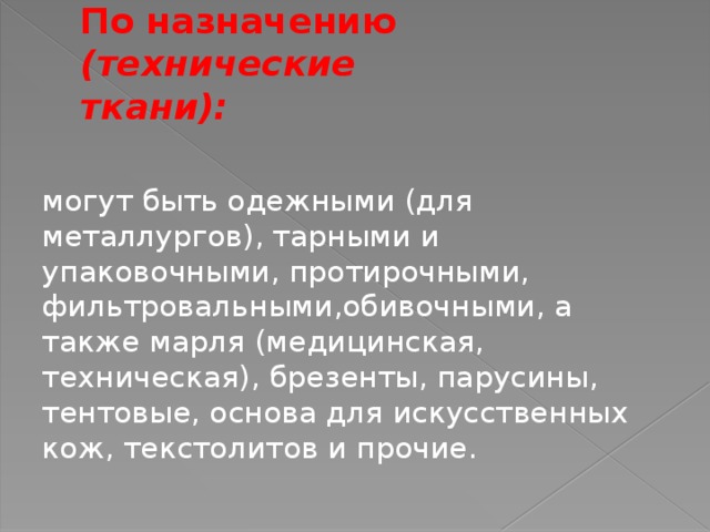 По назначению (технические ткани):  могут быть одежными (для металлургов), тарными и упаковочными, протирочными, фильтровальными,обивочными, а также марля (медицинская, техническая), брезенты, парусины, тентовые, основа для искусственных кож, текстолитов и прочие.  