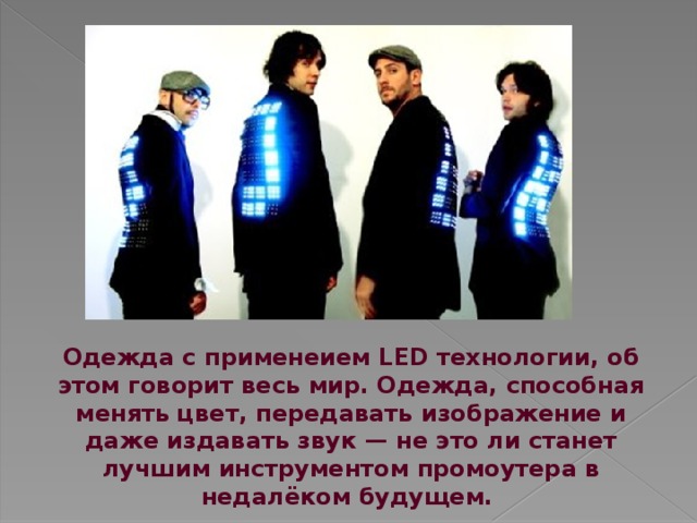 Одежда с применеием LED технологии, об этом говорит весь мир. Одежда, способная менять цвет, передавать изображение и даже издавать звук — не это ли станет лучшим инструментом промоутера в недалёком будущем. 