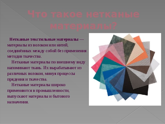 Что такое нетканые материалы?   Нетканые текстильные материалы  — материалы из волокон или нитей, соединённых между собой без применения методов ткачества.  Нетканые материалы по внешнему виду напоминают ткань. Их вырабатывают из различных волокон, минуя процессы прядения и ткачества.  Нетканые материалы широко применяются в промышленности, выпускают материалы и бытового назначения. 
