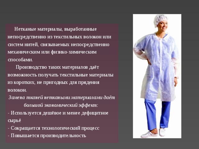  Нетканые материалы, выработанные непосредственно из текстильных волокон или систем нитей, связываемых непосредственно механическим или физико-химическим способами.  Производство таких материалов даёт возможность получать текстильные материалы из коротких, не пригодных для прядения волокон. Замена тканей неткаными материалами даёт большой экономический эффект: - Используется дешёвое и менее дефицитное сырьё - Сокращается технологический процесс - Повышается производительность   