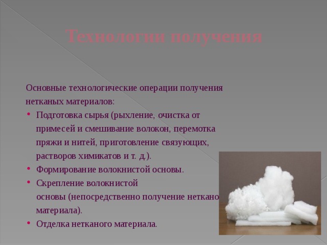 Технологии получения Основные технологические операции получения нетканых материалов: Подготовка сырья (рыхление, очистка от примесей и смешивание волокон, перемотка пряжи и нитей, приготовление связующих, растворов химикатов и т. д.). Формирование волокнистой основы. Скрепление волокнистой основы (непосредственно получение нетканого материала). Отделка нетканого материала. 