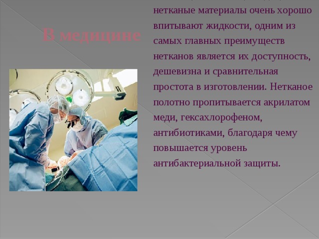 В медицине  Одноразовая медицинская одежда и бельё (постельное) Медицинские нетканые материалы очень хорошо впитывают жидкости, одним из самых главных преимуществ нетканов является их доступность, дешевизна и сравнительная простота в изготовлении. Нетканое полотно пропитывается акрилатом меди, гексахлорофеном, антибиотиками, благодаря чему повышается уровень антибактериальной защиты. 