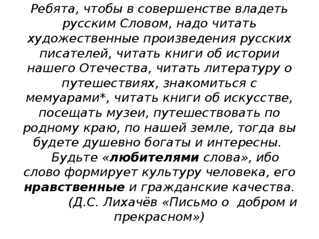 Ребята, чтобы в совершенстве владеть русским Словом, надо читать художественные произведения русских писателей, читать книги об истории нашего Отечества, читать литературу о путешествиях, знакомиться с мемуарами*, читать книги об искусстве, посещать музеи, путешествовать по родному краю, по нашей земле, тогда вы будете душевно богаты и интересны.  Будьте « любителями слова», ибо слово формирует культуру человека, его нравственные и гражданские качества.  (Д.С. Лихачёв «Письмо о добром и прекрасном»)   