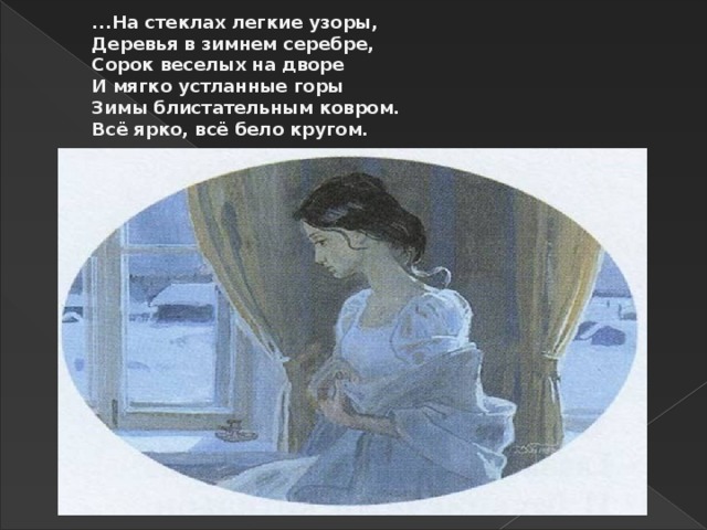 ...На стеклах легкие узоры,  Деревья в зимнем серебре,  Сорок веселых на дворе  И мягко устланные горы  Зимы блистательным ковром.  Всё ярко, всё бело кругом.   