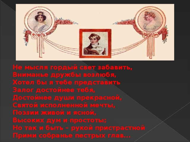 He мысля гордый свет забавить,  Вниманье дружбы возлюбя,  Хотел бы я тебе представить  Залог достойнее тебя,  Достойнее души прекрасной,  Святой исполненной мечты,  Поэзии живой и ясной,  Высоких дум и простоты;  Но так и быть – рукой пристрастной  Прими собранье пестрых глав...   