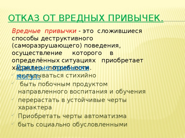 Отказ от вредных привычек. Вредные привычки  - это сложившиеся способы деструктивного (саморазрушающего) поведения, осуществление которого в определённых ситуациях приобретает характер потребности. Вредные привычки могут: складываться стихийно  быть побочным продуктом направленного воспитания и обучения перерастать в устойчивые черты характера Приобретать черты автоматизма быть социально обусловленными 