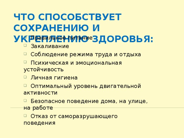 Что способствует сохранению и укреплению здоровья:  Правильное питание  Закаливание  Соблюдение режима труда и отдыха  Психическая и эмоциональная устойчивость  Личная гигиена  Оптимальный уровень двигательной активности  Безопасное поведение дома, на улице, на работе  Отказ от саморазрушающего поведения 