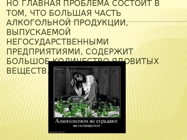 Но  главная проблема состоит в том, что большая часть алкогольной продукции, выпускаемой негосударственными предприятиями, содержит большое количество ядовитых веществ.   