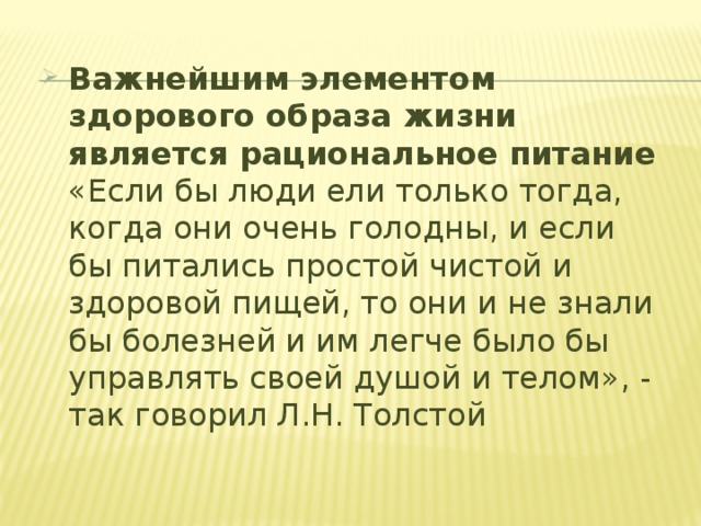 Важнейшим элементом здорового образа жизни является рациональное питание  «Если бы люди ели только тогда, когда они очень голодны, и если бы питались простой чистой и здоровой пищей, то они и не знали бы болезней и им легче было бы управлять своей душой и телом», - так говорил Л.Н. Толстой 