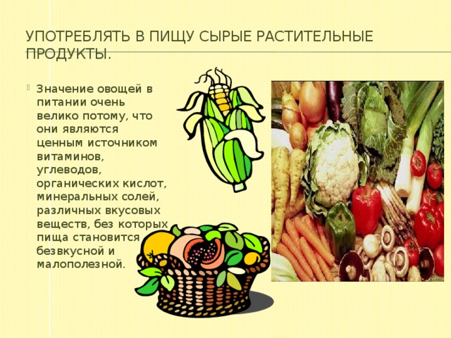 Употреблять в пищу сырые растительные продукты.   Значение овощей в питании очень велико потому, что они являются ценным источником витаминов, углеводов, органических кислот, минеральных солей, различных вкусовых веществ, без которых пища становится безвкусной и малополезной. 