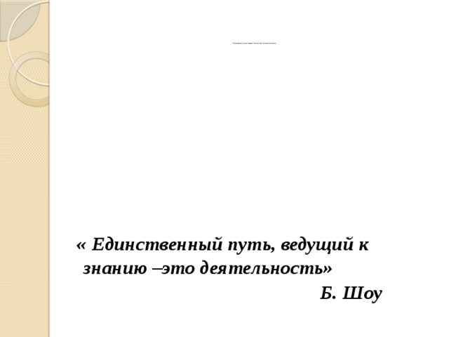                    Повышение качества образования на основе системно–деятельностного подхода                     « Единственный путь, ведущий к знанию –это деятельность»  Б. Шоу 