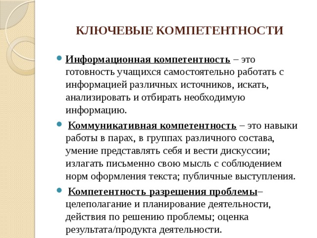 КЛЮЧЕВЫЕ КОМПЕТЕНТНОСТИ Информационная компетентность  – это готовность учащихся самостоятельно работать с информацией различных источников, искать, анализировать и отбирать необходимую информацию.  Коммуникативная компетентность – это навыки работы в парах, в группах различного состава, умение представлять себя и вести дискуссии; излагать письменно свою мысль с соблюдением норм оформления текста; публичные выступления.  Компетентность разрешения проблемы – целеполагание и планирование деятельности, действия по решению проблемы; оценка результата/продукта деятельности. 