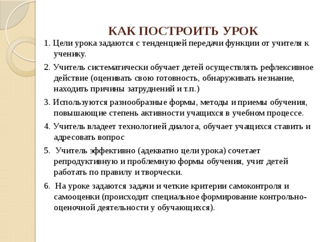 КАК ПОСТРОИТЬ УРОК 1. Цели урока задаются с тенденцией передачи функции от учителя к ученику. 2. Учитель систематически обучает детей осуществлять рефлексивное действие (оценивать свою готовность, обнаруживать незнание, находить причины затруднений и т.п.) 3. Используются разнообразные формы, методы и приемы обучения, повышающие степень активности учащихся в учебном процессе. 4. Учитель владеет технологией диалога, обучает учащихся ставить и адресовать вопрос 5. Учитель эффективно (адекватно цели урока) сочетает репродуктивную и проблемную формы обучения, учит детей работать по правилу и творчески. 6. На уроке задаются задачи и четкие критерии самоконтроля и самооценки (происходит специальное формирование контрольно-оценочной деятельности у обучающихся). 