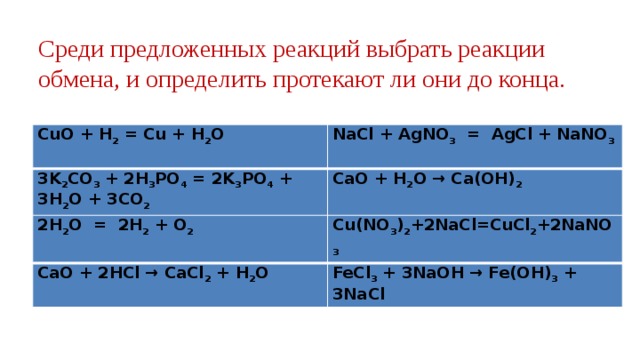 Среди предложенных реакций выбрать реакции обмена, и определить протекают ли они до конца. CuO + H 2 = Cu + H 2 O NaCl + AgNO 3 = AgCl + NaNO 3 3K 2 CO 3 + 2H 3 PO 4 = 2K 3 PO 4 + 3H 2 O + 3CO 2 CaO + H 2 O → Ca(OH) 2 2H 2 O = 2H 2 + O 2 Cu(NO 3 ) 2 +2NaCl=CuCl 2 +2NaNO 3  CaO + 2HCl → CaCl 2 + H 2 O FeCl 3 + 3NaOH → Fe(OH) 3 + 3NaCl