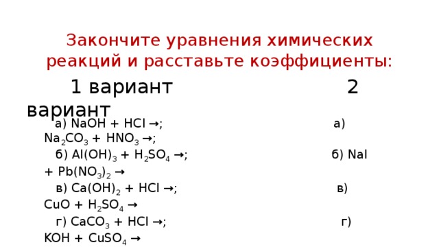 Закончите уравнения химических реакций и расставьте коэффициенты:  1 вариант 2 вариант  а) NaOH + HCl →; а) Na 2 CO 3 + HNO 3 →;  б) Al(OH) 3 + H 2 SO 4 →; б) NaI + Pb(NO 3 ) 2 →  в) Ca(OH) 2 + HCl →; в) CuO + H 2 SO 4 →  г) CaCO 3 + HCl →; г) KOH + CuSO 4 →  д) KOH + H 2 SO 4 →. д) BaCl 2 + AgNO 3 →.