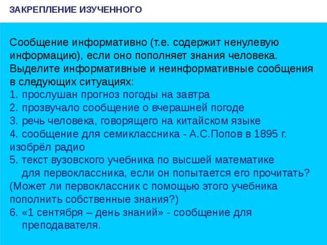 ЗАКРЕПЛЕНИЕ ИЗУЧЕННОГО Сообщение информативно (т.е. содержит ненулевую информацию), если оно пополняет знания человека. Выделите информативные и неинформативные сообщения в следующих ситуациях: 1. прослушан прогноз погоды на завтра 2. прозвучало сообщение о вчерашней погоде 3. речь человека, говорящего на китайском языке 4. сообщение для семиклассника - А.С.Попов в 1895 г. изобрёл радио 5. текст вузовского учебника по высшей математике  для первоклассника, если он попытается его прочитать? (Может ли первоклассник с помощью этого учебника пополнить собственные знания?) 6. «1 сентября – день знаний» - сообщение для  преподавателя.