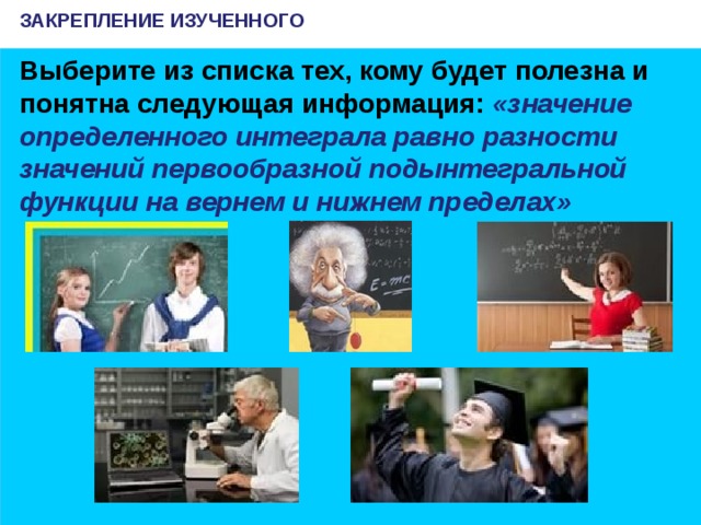 ЗАКРЕПЛЕНИЕ ИЗУЧЕННОГО Выберите из списка тех, кому будет полезна и понятна следующая информация: «значение определенного интеграла равно разности значений первообразной подынтегральной функции на вернем и нижнем пределах»