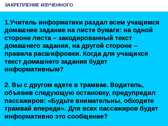 ЗАКРЕПЛЕНИЕ ИЗУЧЕННОГО Учитель информатики раздал всем учащимся домашнее задание на листе бумаги: на одной стороне листа – закодированный текст домашнего задания, на другой стороне – правила расшифровки. Когда для учащихся текст домашнего задания будет информативным?  2. Вы с другом едете в трамвае. Водитель, объявив следующую остановку, предупредил пассажиров: «Будьте внимательны, обходите трамвай впереди». Для всех пассажиров будет информативно это сообщение?