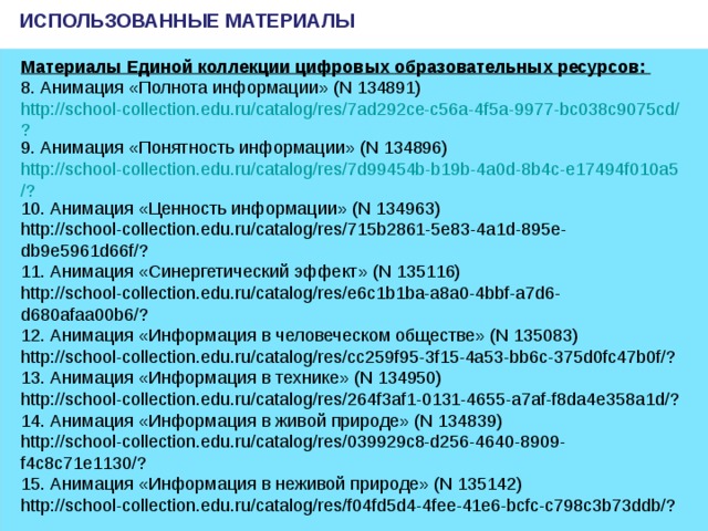 ИСПОЛЬЗОВАННЫЕ МАТЕРИАЛЫ Материалы Единой коллекции цифровых образовательных ресурсов: 8. Анимация «Полнота информации» (N 134891)  http://school-collection.edu.ru/catalog/res/7ad292ce-c56a-4f5a-9977-bc038c9075cd/? 9. Анимация «Понятность информации» (N 134896)  http://school-collection.edu.ru/catalog/res/7d99454b-b19b-4a0d-8b4c-e17494f010a5/? 10. Анимация «Ценность информации» (N 134963)  http://school-collection.edu.ru/catalog/res/715b2861-5e83-4a1d-895e-db9e5961d66f/? 11. Анимация «Синергетический эффект» (N 135116)  http://school-collection.edu.ru/catalog/res/e6c1b1ba-a8a0-4bbf-a7d6-d680afaa00b6/? 12. Анимация «Информация в человеческом обществе» (N 135083)  http://school-collection.edu.ru/catalog/res/cc259f95-3f15-4a53-bb6c-375d0fc47b0f/? 13. Анимация «Информация в технике» (N 134950)  http://school-collection.edu.ru/catalog/res/264f3af1-0131-4655-a7af-f8da4e358a1d/? 14. Анимация «Информация в живой природе» (N 134839)  http://school-collection.edu.ru/catalog/res/039929c8-d256-4640-8909-f4c8c71e1130/? 15. Анимация «Информация в неживой природе» (N 135142)  http://school-collection.edu.ru/catalog/res/f04fd5d4-4fee-41e6-bcfc-c798c3b73ddb/?