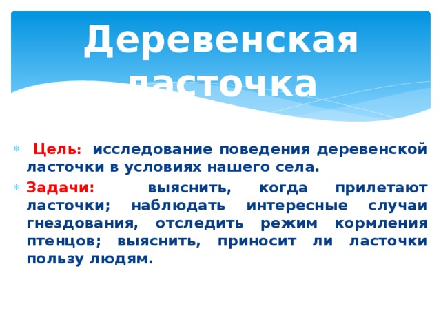 Деревенская ласточка  Цель : исследование поведения деревенской ласточки в условиях нашего села. Задачи: выяснить, когда прилетают ласточки; наблюдать интересные случаи гнездования, отследить режим кормления птенцов; выяснить, приносит ли ласточки пользу людям. 