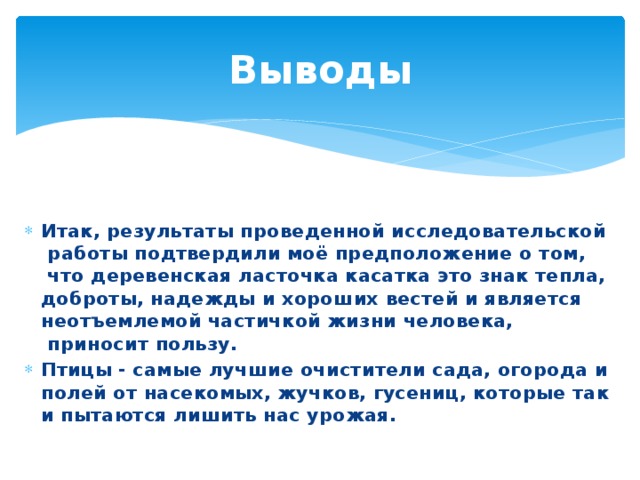 Выводы Итак, результаты проведенной исследовательской  работы подтвердили моё предположение о том,  что деревенская ласточка касатка это знак тепла, доброты, надежды и хороших вестей и является неотъемлемой частичкой жизни человека,  приносит пользу.   Птицы - самые лучшие очистители сада, огорода и полей от насекомых, жучков, гусениц, которые так и пытаются лишить нас урожая. 