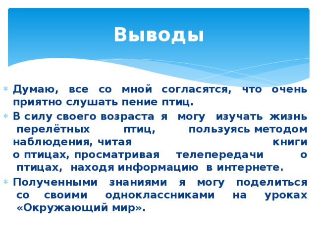 Выводы Думаю, все со мной согласятся, что очень приятно слушать пение птиц. В силу своего возраста я  могу  изучать жизнь  перелётных  птиц,  пользуясь методом наблюдения, читая книги о птицах, просматривая телепередачи   о  птицах,  находя информацию  в интернете. Полученными  знаниями  я  могу  поделиться  со своими  одноклассниками  на  уроках  «Окружающий мир». 