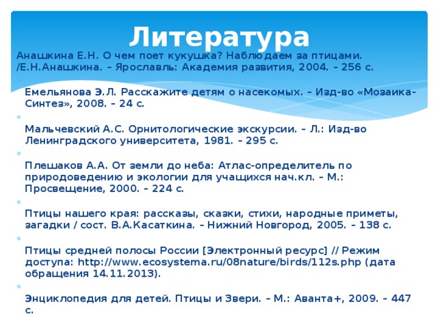 Литература Анашкина Е.Н. О чем поет кукушка? Наблюдаем за птицами. /Е.Н.Анашкина. – Ярославль: Академия развития, 2004. – 256 с.   Емельянова Э.Л. Расскажите детям о насекомых. – Изд-во «Мозаика-Синтез», 2008. – 24 с.   Мальчевский А.С. Орнитологические экскурсии. – Л.: Изд-во Ленинградского университета, 1981. – 295 с.   Плешаков А.А. От земли до неба: Атлас-определитель по природоведению и экологии для учащихся нач.кл. – М.: Просвещение, 2000. – 224 с.   Птицы нашего края: рассказы, сказки, стихи, народные приметы, загадки / сост. В.А.Касаткина. – Нижний Новгород, 2005. – 138 с.   Птицы средней полосы России [Электронный ресурс] // Режим доступа: http://www.ecosystema.ru/08nature/birds/112s.php (дата обращения 14.11.2013).   Энциклопедия для детей. Птицы и Звери. – М.: Аванта+, 2009. – 447 с.  