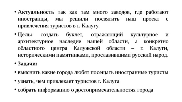 Актуальность так как там много заводов, где работают иностранцы, мы решили посвятить наш проект с привлечения туристов в г. Калугу. Цель: создать буклет, отражающий культурное и архитектурное наследие нашей области, а конкретно областного центра Калужской области – г. Калуги, историческими памятниками, прославившими русский народ. Задачи: выяснить какие города любят посещать иностранные туристы узнать, чем привлекает туристов г. Калуга собрать информацию о достопримечательностях города 