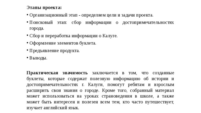 Этапы проекта: Организационный этап - определяем цели и задачи проекта. Поисковый этап: сбор информации о достопримечательностях города. Сбор и переработка информации о Калуге. Оформление элементов буклета. Предъявление продукта. Выводы.  Практическая значимость заключается в том, что созданные буклеты, которые содержат полезную информацию об истории и достопримечательностях г. Калуги, помогут ребятам и взрослым расширить свои знания о городе. Кроме того, собранный материал может использоваться на уроках страноведения в школе, а также может быть интересен и полезен всем тем, кто часто путешествует, изучает английский язык. 