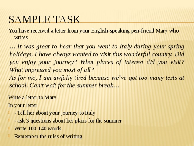 Sample tASK You have received a letter from your English-speaking pen-friend Mary who writes Write a letter to Mary. In your letter - Tell her about your journey to Italy - ask 3 questions about her plans for the summer Write 100-140 words Remember the rules of writing … It was great to hear that you went to Italy during your spring holidays. I have always wanted to visit this wonderful country. Did you enjoy your journey? What places of interest did you visit? What impressed you most of all? As for me, I am awfully tired because we’ve got too many tests at school. Can’t wait for the summer break… 