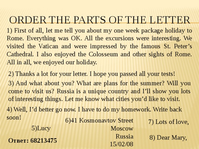 ORDER the parts of the letter 1) First of all, let me tell you about my one week package holiday to Rome. Everything was OK. All the excursions were interesting. We visited the Vatican and were impressed by the famous St. Peter’s Cathedral. I also enjoyed the Colosseum and other sights of Rome. All in all, we enjoyed our holiday. 2) Thanks a lot for your letter. I hope you passed all your tests! 3) And what about you? What are plans for the summer? Will you come to visit us? Russia is a unique country and I’ll show you lots of interesting things. Let me know what cities you’d like to visit. 4) Well, I’d better go now. I have to do my homework. Write back soon! 6)41 Kosmonavtov Street Moscow Russia 15/02/08 7) Lots of love, 5)Lucy 8) Dear Mary, Ответ: 68213475 