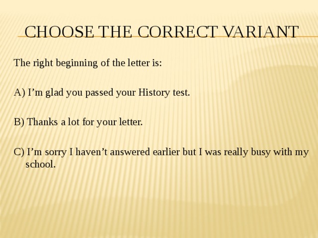 CHOOSE THE CORRECT VARIANT The right beginning of the letter is: A) I’m glad you passed your History test. B) Thanks a lot for your letter. C) I’m sorry I haven’t answered earlier but I was really busy with my school. 
