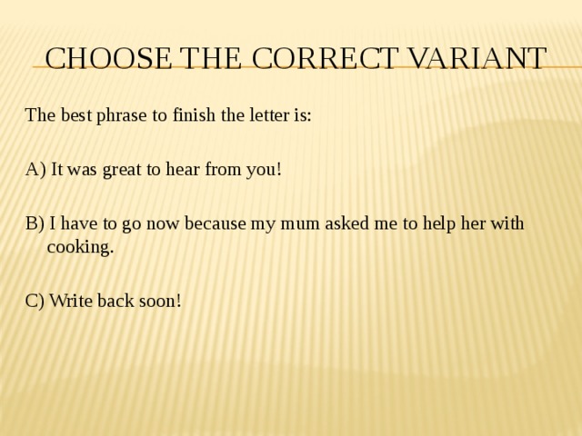 CHOOSE THE CORRECT VARIANT The best phrase to finish the letter is: A) It was great to hear from you! B) I have to go now because my mum asked me to help her with cooking. C) Write back soon! 
