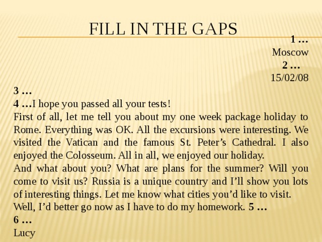 Fill in the gaps 1 … Moscow 2 … 15/02/08 3 … 4 … I hope you passed all your tests! First of all, let me tell you about my one week package holiday to Rome. Everything was OK. All the excursions were interesting. We visited the Vatican and the famous St. Peter’s Cathedral. I also enjoyed the Colosseum. All in all, we enjoyed our holiday. And what about you? What are plans for the summer? Will you come to visit us? Russia is a unique country and I’ll show you lots of interesting things. Let me know what cities you’d like to visit. Well, I’d better go now as I have to do my homework. 5 … 6 … Lucy 