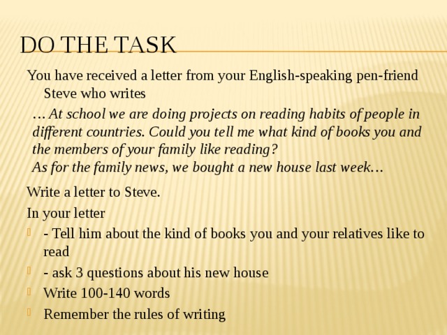 Do the task You have received a letter from your English-speaking pen-friend Steve who writes Write a letter to Steve. In your letter - Tell him about the kind of books you and your relatives like to read - ask 3 questions about his new house Write 100-140 words Remember the rules of writing … At school we are doing projects on reading habits of people in different countries. Could you tell me what kind of books you and the members of your family like reading? As for the family news, we bought a new house last week… 