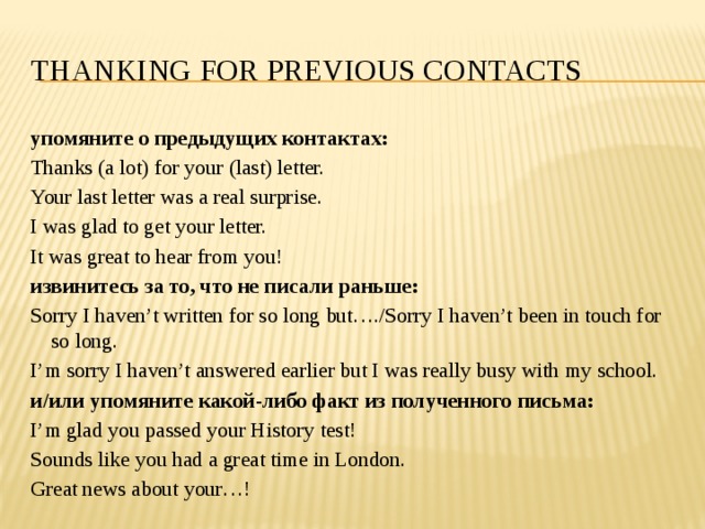 Thanking for previous contacts упомяните о предыдущих контактах: Thanks (a lot) for your (last) letter. Your last letter was a real surprise. I was glad to get your letter. It was great to hear from you! извинитесь за то, что не писали раньше: Sorry I haven’t written for so long but…./Sorry I haven’t been in touch for so long. I’m sorry I haven’t answered earlier but I was really busy with my school. и/или упомяните какой-либо факт из полученного письма: I’m glad you passed your History test! Sounds like you had a great time in London. Great news about your…! 