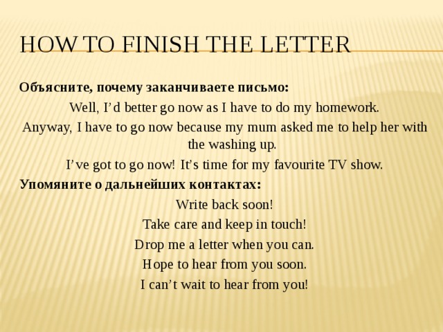 How to finish the letter Объясните, почему заканчиваете письмо: Well, I’d better go now as I have to do my homework. Anyway, I have to go now because my mum asked me to help her with the washing up. I’ve got to go now! It’s time for my favourite TV show. Упомяните о дальнейших контактах: Write back soon! Take care and keep in touch! Drop me a letter when you can. Hope to hear from you soon. I can’t wait to hear from you! 