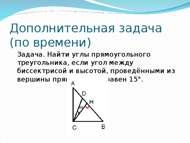 Дополнительная задача  (по времени)  Задача. Найти углы прямоугольного треугольника, если угол между биссектрисой и высотой, проведёнными из вершины прямого угла, равен 15°.