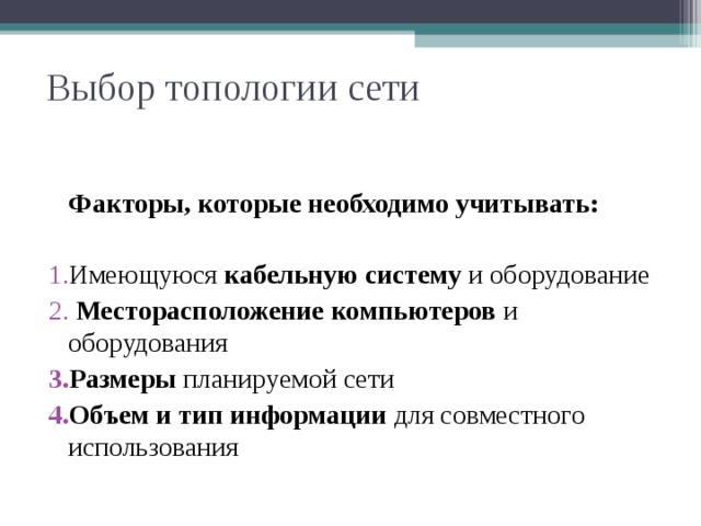 Выбор топологии сети  Факторы, которые необходимо учитывать:  Имеющуюся кабельную систему и оборудование  Месторасположение  компьютеров и оборудования Размеры планируемой сети Объем и тип информации для совместного использования При построении компьютерной сети, сначала необходимо определиться с топологией. Уже имеется сеть, которую можно просто расширить или есть только компьютеры Объединить компьютеры находящиеся в одном помещении нетрудно, а если они на разных этажах или в разных зданиях? Здесь необходимо тщательно продумать наилучшую конфигурацию Если компьютеров несколько, то структура сети будет довольно простой, а если их сотни и тысячи, то здесь вероятно придется использовать сложную гибридную топологию Если между компьютерами будут передаваться большие файлы (видео, музыка, графика), здесь необходима высокоскоростная  сеть, способная без задержек передавать большие объемы информации     