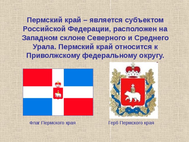 Пермский край – является субъектом Российской Федерации, расположен на Западном склоне Северного и Среднего Урала. Пермский край относится к Приволжскому федеральному округу. Флаг Пермского края Герб Пермского края 