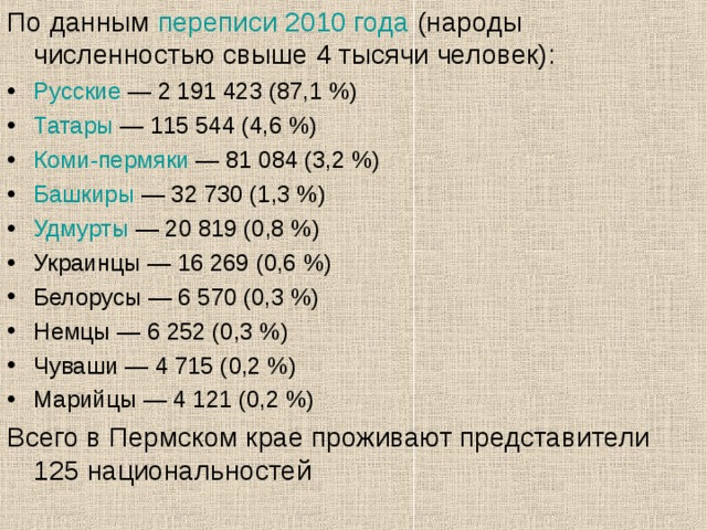 По данным  переписи 2010 года (народы численностью свыше 4 тысячи человек): Русские  — 2 191 423 (87,1 %) Татары  — 115 544 (4,6 %) Коми-пермяки  — 81 084 (3,2 %) Башкиры  — 32 730 (1,3 %) Удмурты  — 20 819 (0,8 %) Украинцы — 16 269 (0,6 %) Белорусы — 6 570 (0,3 %) Немцы — 6 252 (0,3 %) Чуваши — 4 715 (0,2 %) Марийцы — 4 121 (0,2 %) Всего в Пермском крае проживают представители 125 национальностей 
