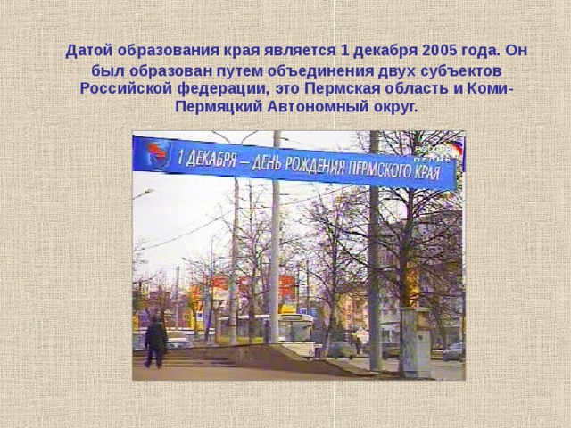 Датой образования края является 1 декабря 2005 года. Он был образован путем объединения двух субъектов Российской федерации, это Пермская область и Коми-Пермяцкий Автономный округ. 
