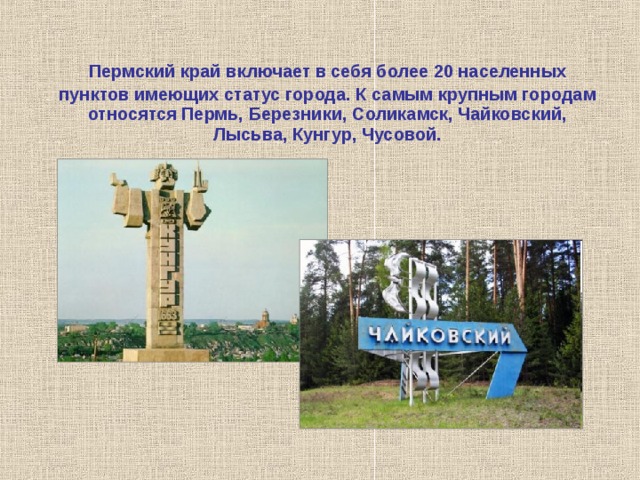 Пермский край включает в себя более 20 населенных пунктов имеющих статус города. К самым крупным городам относятся Пермь, Березники, Соликамск, Чайковский, Лысьва, Кунгур, Чусовой. 