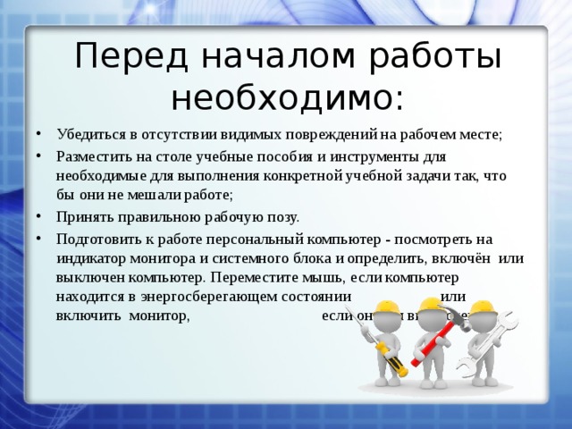 Перед началом работы необходимо: Убедиться в отсутствии видимых повреждений на рабочем месте; Разместить на столе учебные пособия и инструменты для необходимые для выполнения конкретной учебной задачи так, что бы они не мешали работе; Принять правильною рабочую позу. Подготовить к работе персональный компьютер - посмотреть на индикатор монитора и системного блока и определить, включён или выключен компьютер. Переместите мышь, если компьютер находится в энергосберегающем состоянии    или включить монитор,      если он был выключен. 